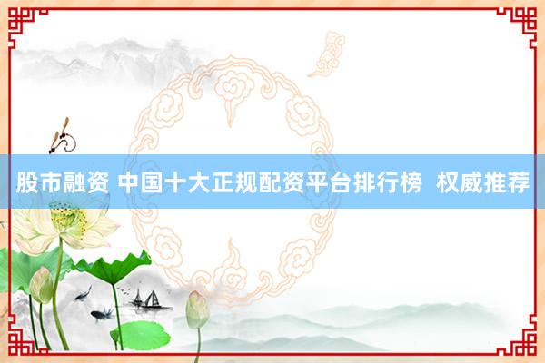 股市融资 中国十大正规配资平台排行榜  权威推荐