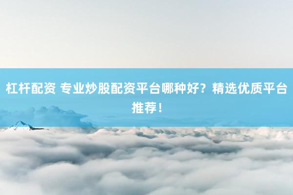 杠杆配资 专业炒股配资平台哪种好？精选优质平台推荐！