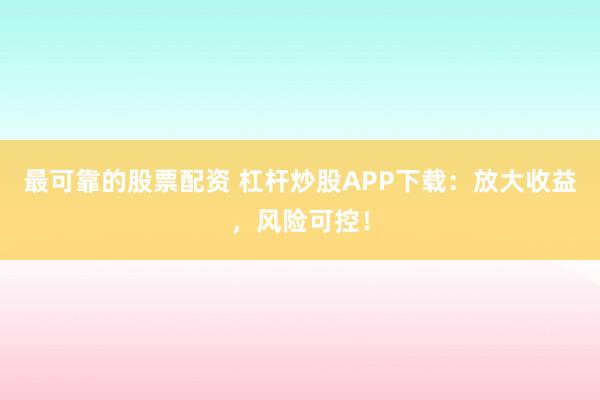 最可靠的股票配资 杠杆炒股APP下载：放大收益，风险可控！