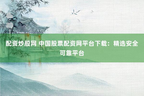配资炒股网 中国股票配资网平台下载：精选安全可靠平台