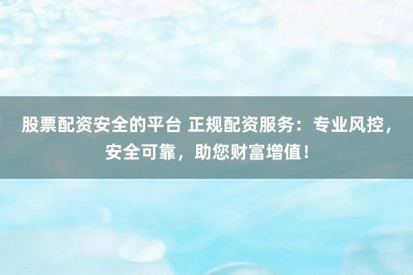 股票配资安全的平台 正规配资服务：专业风控，安全可靠，助您财富增值！