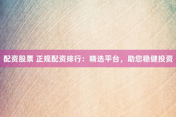 配资股票 正规配资排行：精选平台，助您稳健投资