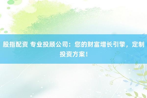 股指配资 专业投顾公司：您的财富增长引擎，定制投资方案！