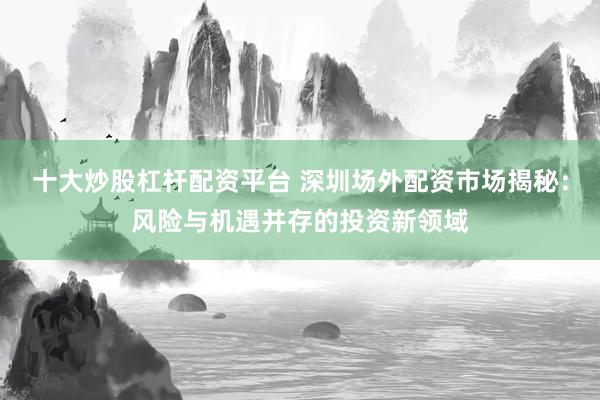 十大炒股杠杆配资平台 深圳场外配资市场揭秘：风险与机遇并存的投资新领域