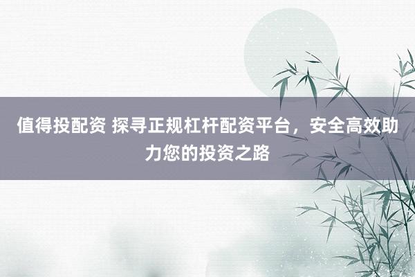 值得投配资 探寻正规杠杆配资平台，安全高效助力您的投资之路