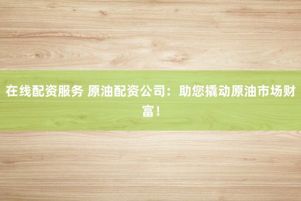 在线配资服务 原油配资公司：助您撬动原油市场财富！
