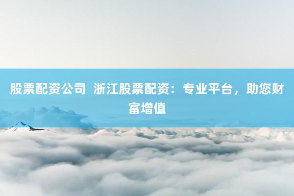 股票配资公司  浙江股票配资：专业平台，助您财富增值