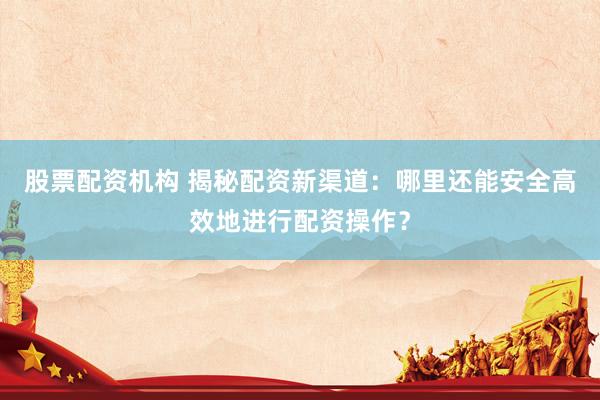 股票配资机构 揭秘配资新渠道：哪里还能安全高效地进行配资操作？