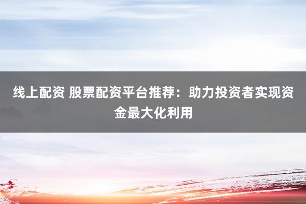 线上配资 股票配资平台推荐：助力投资者实现资金最大化利用
