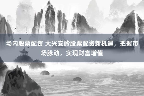 场内股票配资 大兴安岭股票配资新机遇，把握市场脉动，实现财富增值