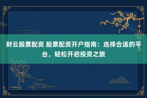 财云股票配资 股票配资开户指南：选择合适的平台，轻松开启投资之旅