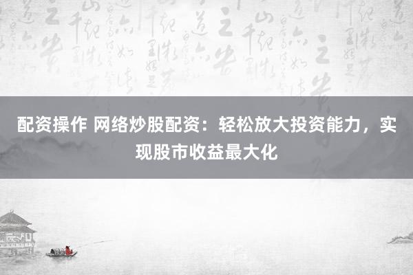 配资操作 网络炒股配资：轻松放大投资能力，实现股市收益最大化