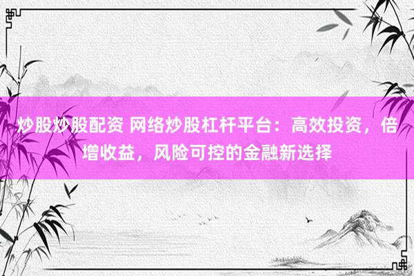 炒股炒股配资 网络炒股杠杆平台：高效投资，倍增收益，风险可控的金融新选择