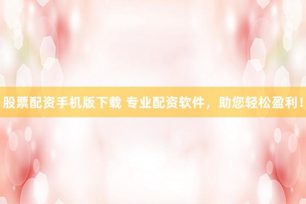 股票配资手机版下载 专业配资软件，助您轻松盈利！