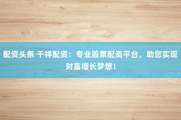 配资头条 千祥配资：专业股票配资平台，助您实现财富增长梦想！