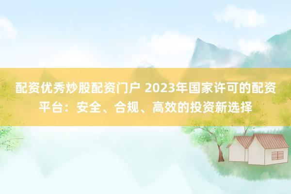 配资优秀炒股配资门户 2023年国家许可的配资平台：安全、合规、高效的投资新选择