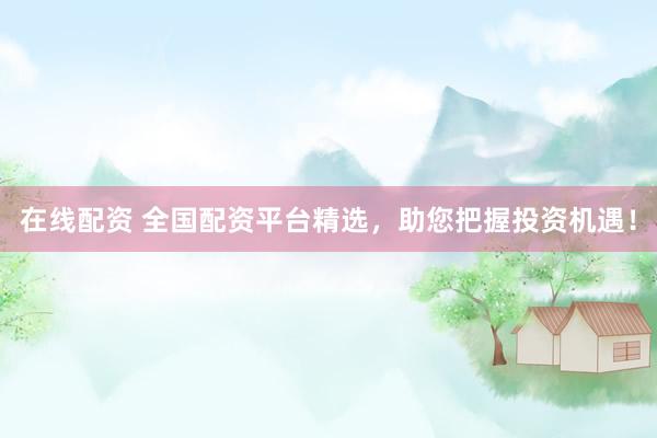 在线配资 全国配资平台精选，助您把握投资机遇！