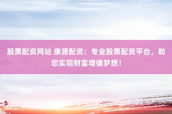 股票配资网站 康源配资：专业股票配资平台，助您实现财富增值梦想！