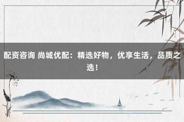 配资咨询 尚城优配：精选好物，优享生活，品质之选！