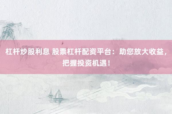 杠杆炒股利息 股票杠杆配资平台：助您放大收益，把握投资机遇！
