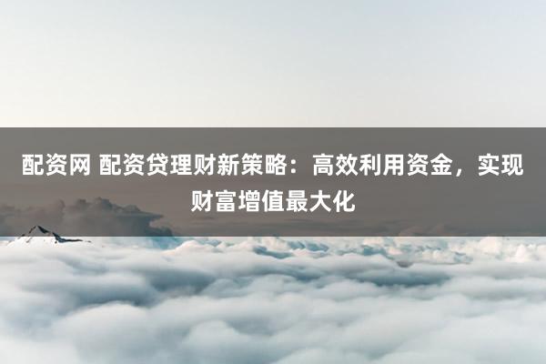 配资网 配资贷理财新策略：高效利用资金，实现财富增值最大化