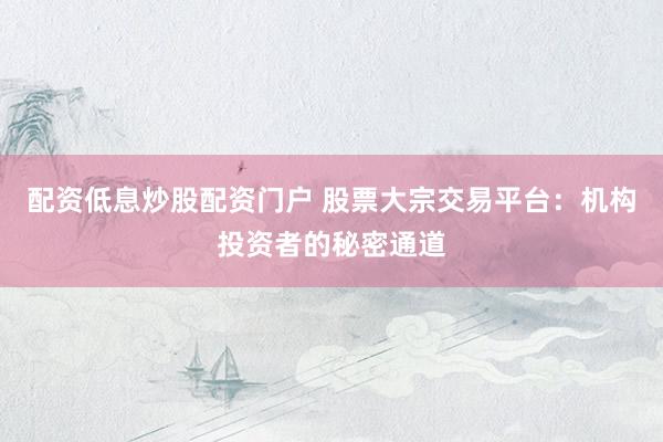 配资低息炒股配资门户 股票大宗交易平台：机构投资者的秘密通道