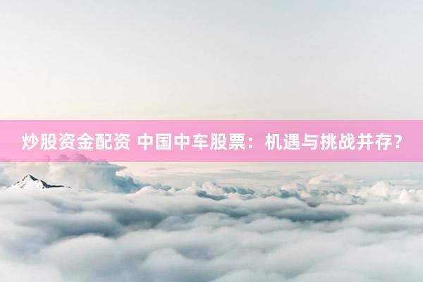 炒股资金配资 中国中车股票：机遇与挑战并存？
