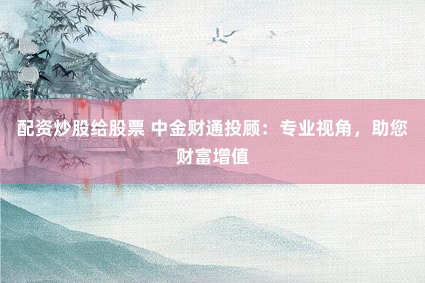 配资炒股给股票 中金财通投顾：专业视角，助您财富增值