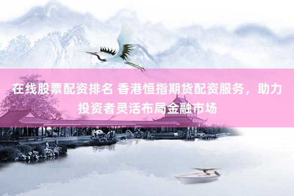 在线股票配资排名 香港恒指期货配资服务，助力投资者灵活布局金融市场