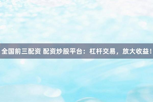 全国前三配资 配资炒股平台：杠杆交易，放大收益！