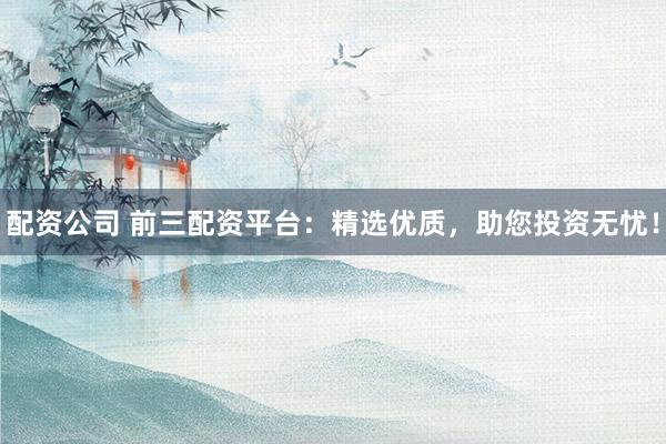 配资公司 前三配资平台：精选优质，助您投资无忧！