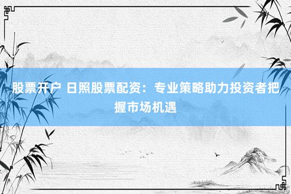 股票开户 日照股票配资：专业策略助力投资者把握市场机遇