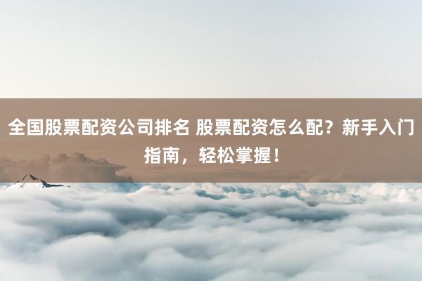 全国股票配资公司排名 股票配资怎么配？新手入门指南，轻松掌握！