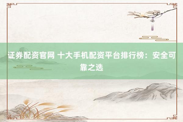 证券配资官网 十大手机配资平台排行榜:安全可靠之选