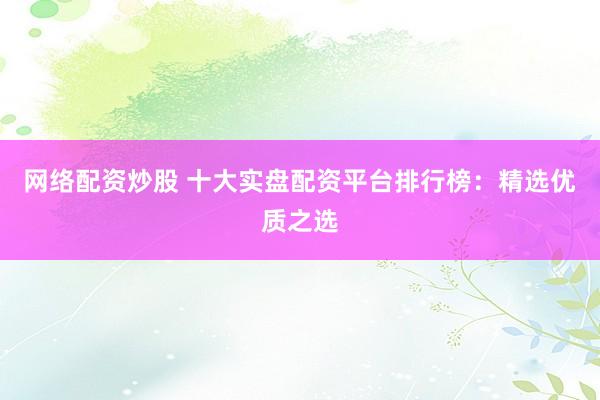网络配资炒股 十大实盘配资平台排行榜:精选优质之选