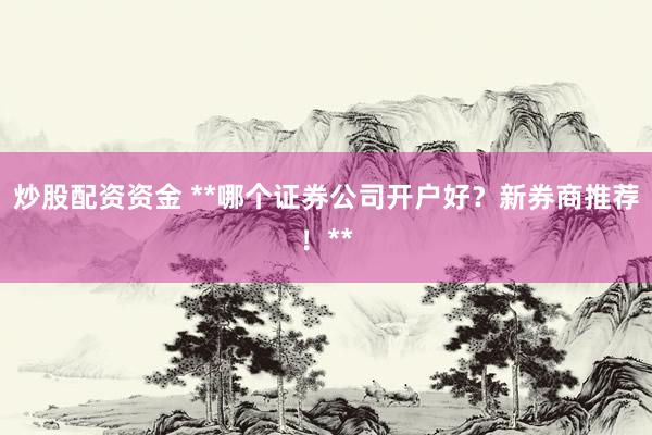 炒股配资资金 **哪个证券公司开户好?新券商推荐!**