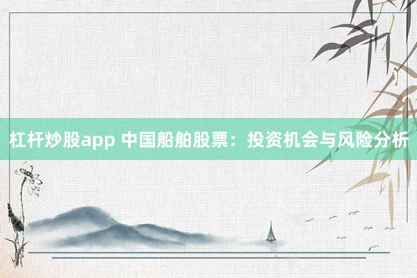 杠杆炒股app 中国船舶股票:投资机会与风险分析