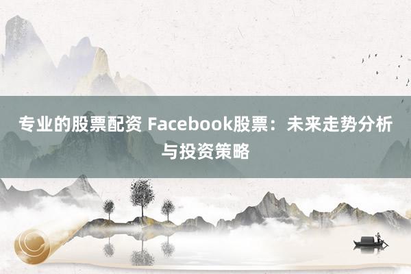 专业的股票配资 Facebook股票:未来走势分析与投资策略