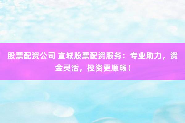 股票配资公司 宣城股票配资服务：专业助力，资金灵活，投资更顺畅！