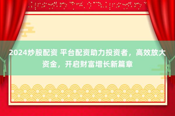 2024炒股配资 平台配资助力投资者,高效放大资金,开启财富增长新篇章