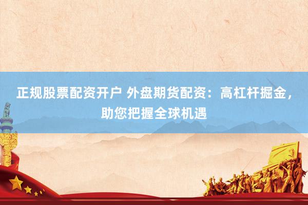 正规股票配资开户 外盘期货配资：高杠杆掘金，助您把握全球机遇