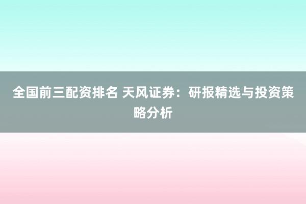 全国前三配资排名 天风证券：研报精选与投资策略分析
