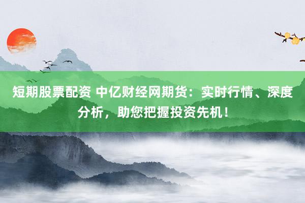 短期股票配资 中亿财经网期货:实时行情、深度分析,助您把握投资先机!