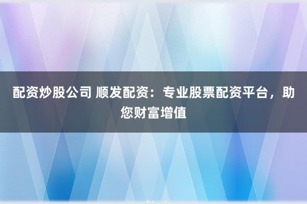 配资炒股公司 顺发配资：专业股票配资平台，助您财富增值