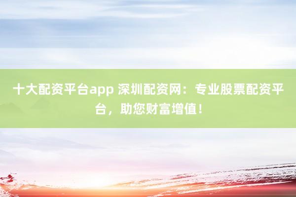 十大配资平台app 深圳配资网：专业股票配资平台，助您财富增值！