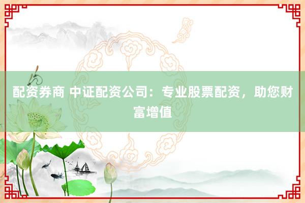 配资券商 中证配资公司：专业股票配资，助您财富增值
