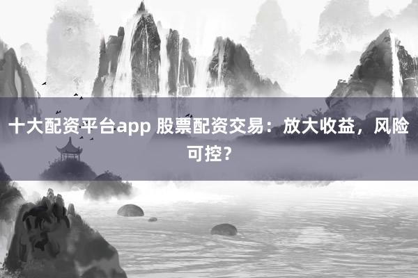 十大配资平台app 股票配资交易：放大收益，风险可控？