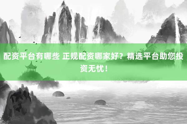 配资平台有哪些 正规配资哪家好？精选平台助您投资无忧！