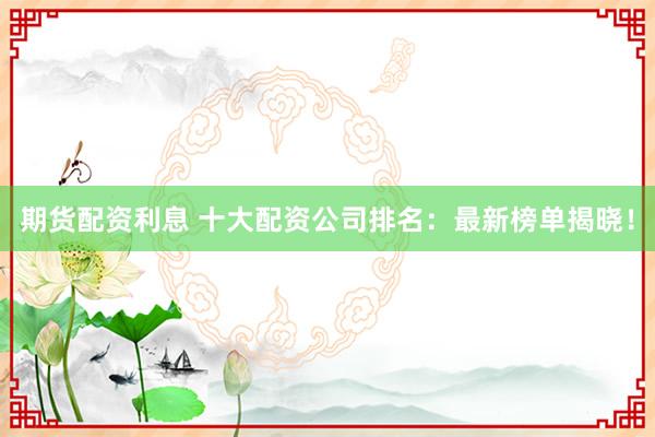 期货配资利息 十大配资公司排名：最新榜单揭晓！