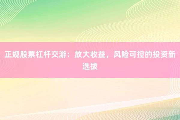 正规股票杠杆交游：放大收益，风险可控的投资新选拔